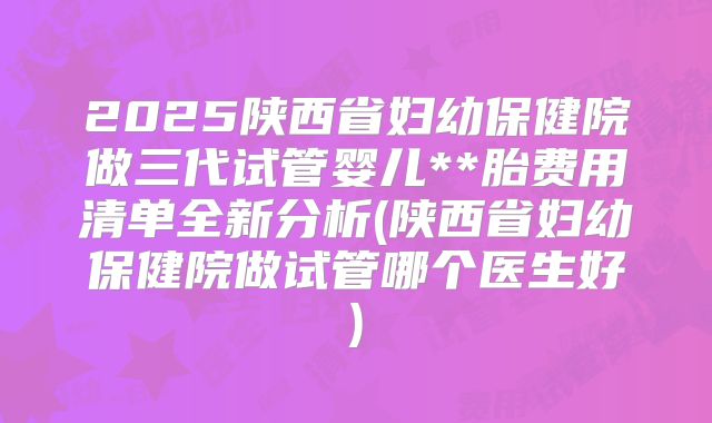 2025陕西省妇幼保健院做三代试管婴儿**胎费用清单全新分析(陕西省妇幼保健院做试管哪个医生好)
