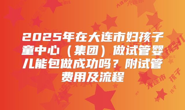 2025年在大连市妇孩子童中心(集团)做试管婴儿能包做成功吗?附试管费用及流程