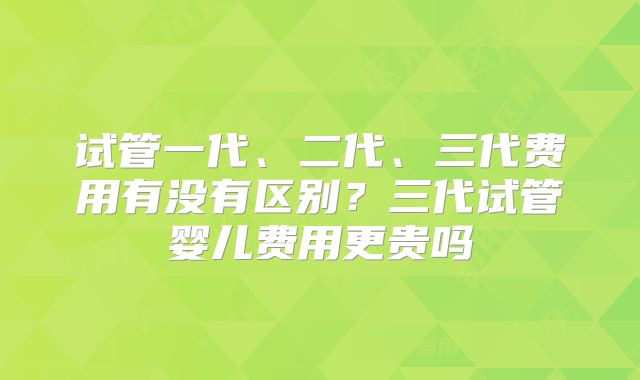 试管一代、二代、三代费用有没有区别？三代试管婴儿费用更贵吗