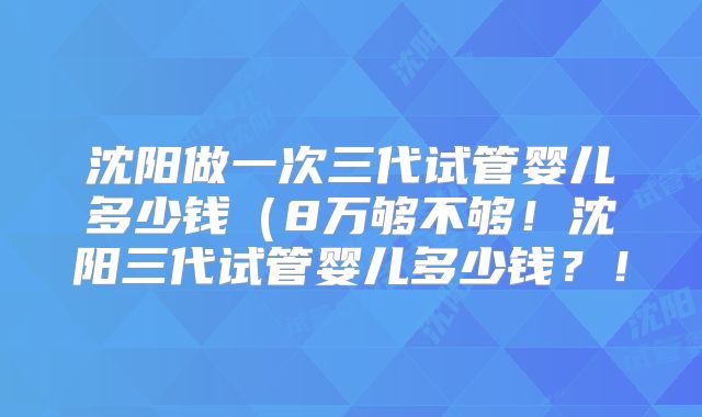沈阳做一次三代试管婴儿多少钱（8万够不够！沈阳三代试管婴儿多少钱？！