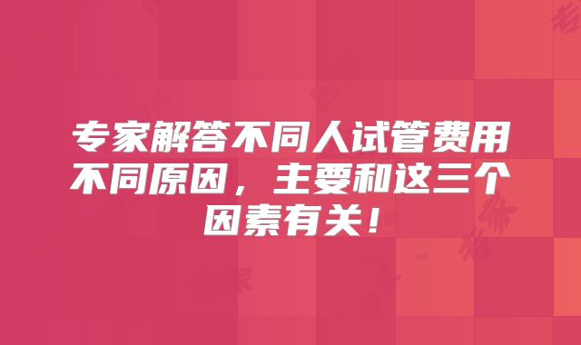 专家解答不同人试管费用不同原因，主要和这三个因素有关！
