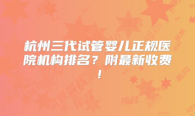杭州三代试管婴儿正规医院机构排名?附最新收费!