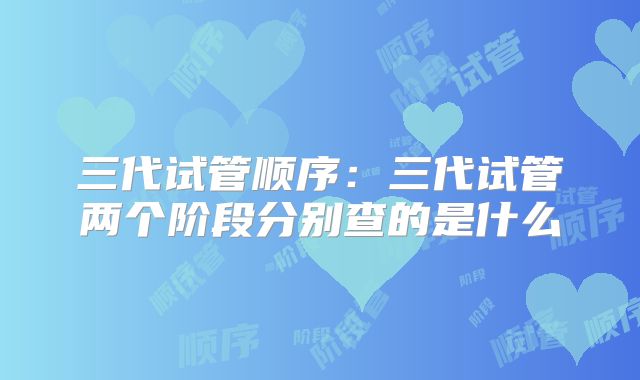 三代试管顺序：三代试管两个阶段分别查的是什么