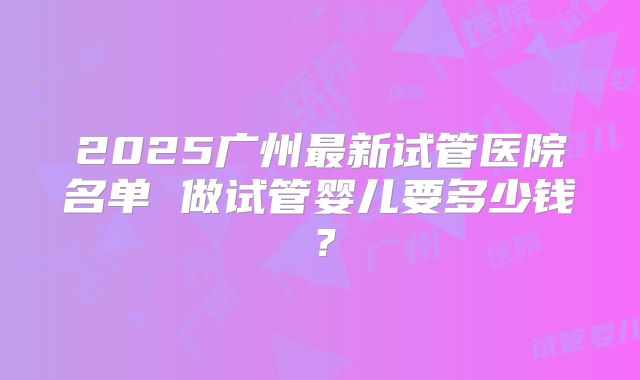 2025广州最新试管医院名单 做试管婴儿要多少钱?
