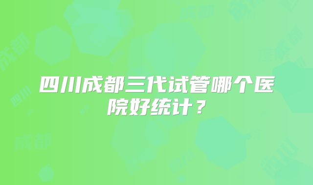 四川成都三代试管哪个医院好统计？