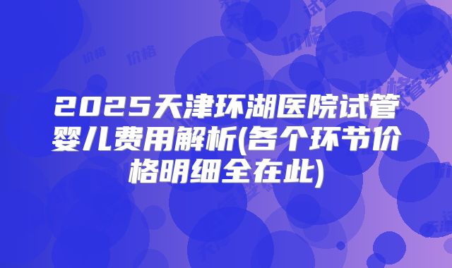 2025天津环湖医院试管婴儿费用解析(各个环节价格明细全在此)