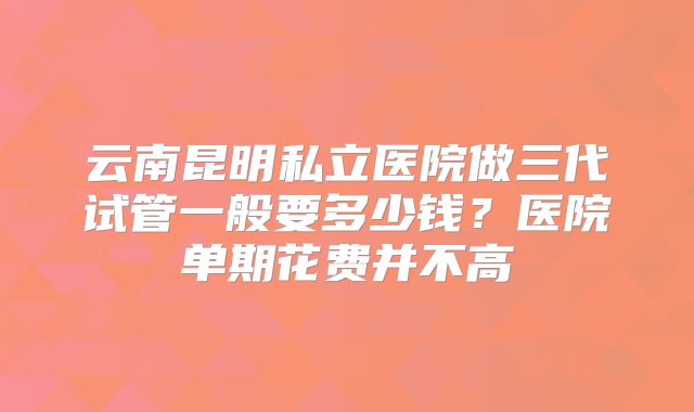 云南昆明私立医院做三代试管一般要多少钱？医院单期花费并不高