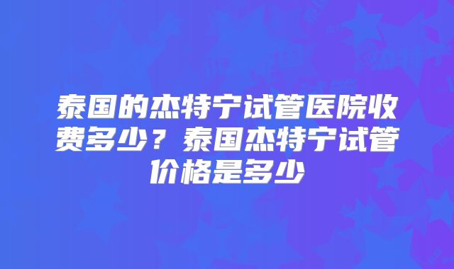 泰国的杰特宁试管医院收费多少？泰国杰特宁试管价格是多少