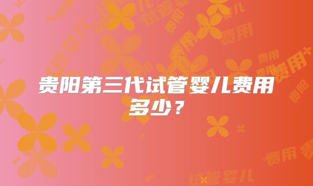 贵阳第三代试管婴儿费用多少？