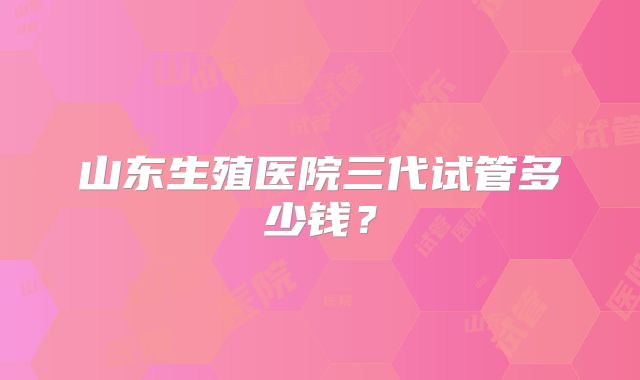 山东生殖医院三代试管多少钱？