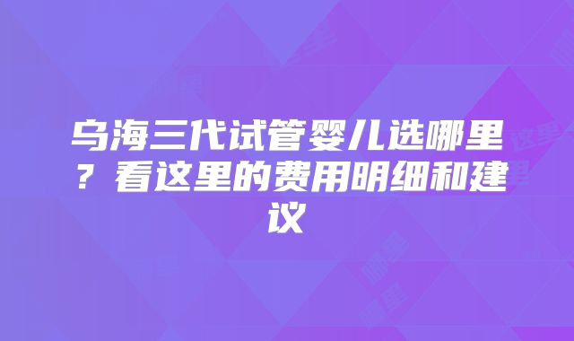 乌海三代试管婴儿选哪里？看这里的费用明细和建议