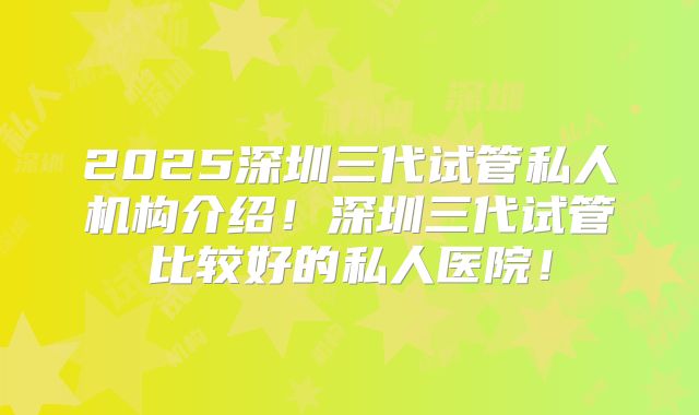 2025深圳三代试管私人机构介绍!深圳三代试管比较好的私人医院!