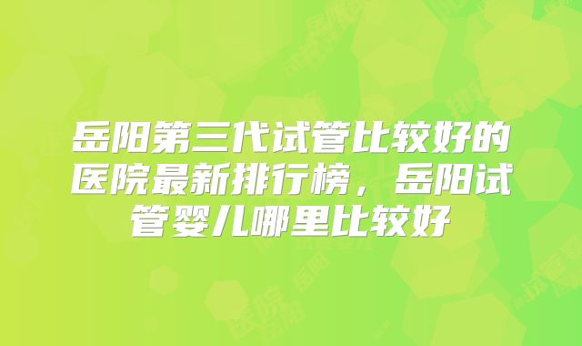 岳阳第三代试管比较好的医院最新排行榜,岳阳试管婴儿哪里比较好