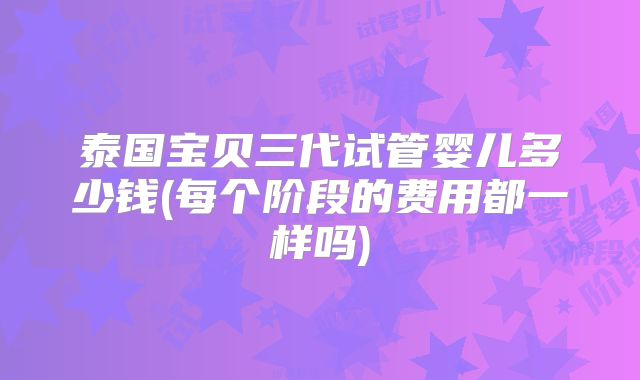 泰国宝贝三代试管婴儿多少钱(每个阶段的费用都一样吗)