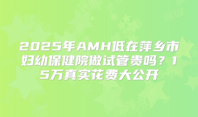 2025年AMH低在萍乡市妇幼保健院做试管贵吗？15万真实花费大公开