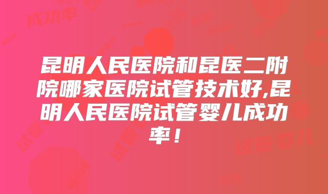 昆明人民医院和昆医二附院哪家医院试管技术好,昆明人民医院试管婴儿成功率！