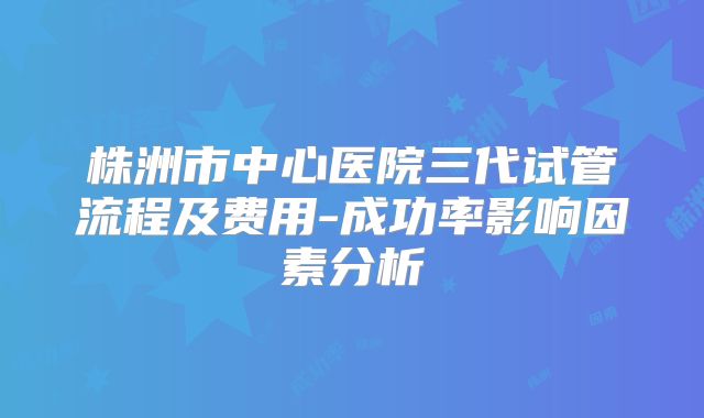 株洲市中心医院三代试管流程及费用-成功率影响因素分析