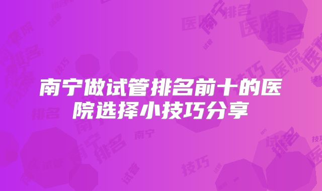 南宁做试管排名前十的医院选择小技巧分享