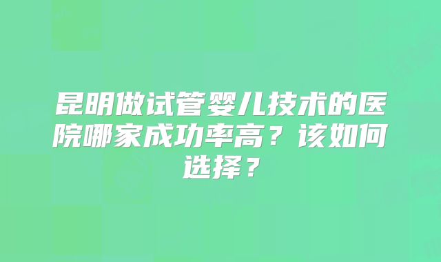 昆明做试管婴儿技术的医院哪家成功率高？该如何选择？