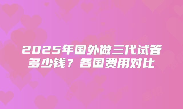 2025年国外做三代试管多少钱？各国费用对比