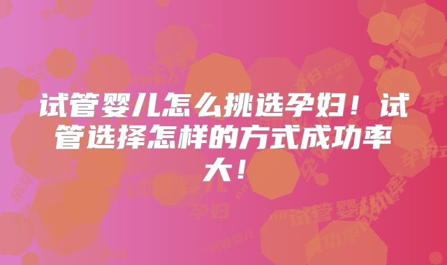 试管婴儿怎么挑选孕妇!试管选择怎样的方式成功率大!