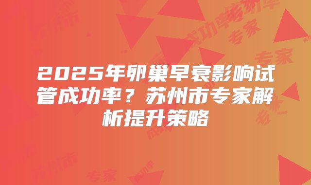 2025年卵巢早衰影响试管成功率？苏州市专家解析提升策略