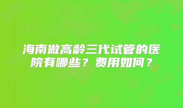 海南做高龄三代试管的医院有哪些？费用如何？