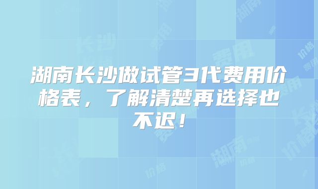 湖南长沙做试管3代费用价格表,了解清楚再选择也不迟!