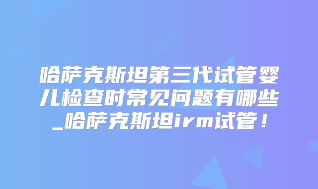 哈萨克斯坦第三代试管婴儿检查时常见问题有哪些_哈萨克斯坦irm试管！