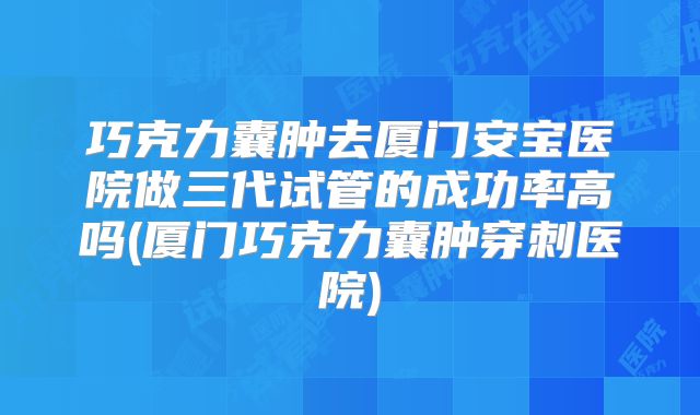巧克力囊肿去厦门安宝医院做三代试管的成功率高吗(厦门巧克力囊肿穿刺医院)