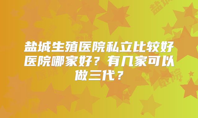 盐城生殖医院私立比较好医院哪家好？有几家可以做三代？