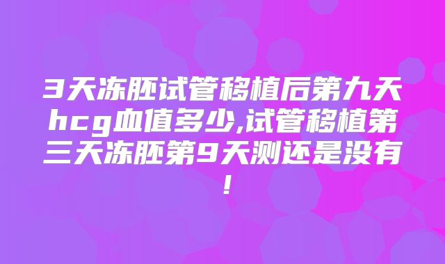 3天冻胚试管移植后第九天hcg血值多少,试管移植第三天冻胚第9天测还是没有！