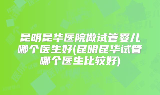 昆明昆华医院做试管婴儿哪个医生好(昆明昆华试管哪个医生比较好)