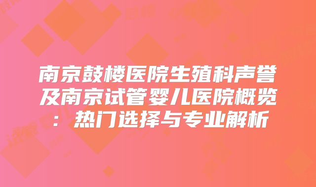 南京鼓楼医院生殖科声誉及南京试管婴儿医院概览：热门选择与专业解析