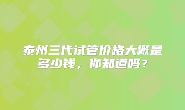 泰州三代试管价格大概是多少钱,你知道吗?