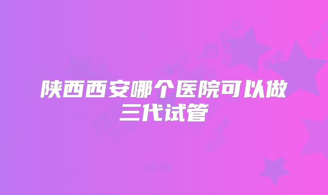 陕西西安哪个医院可以做三代试管