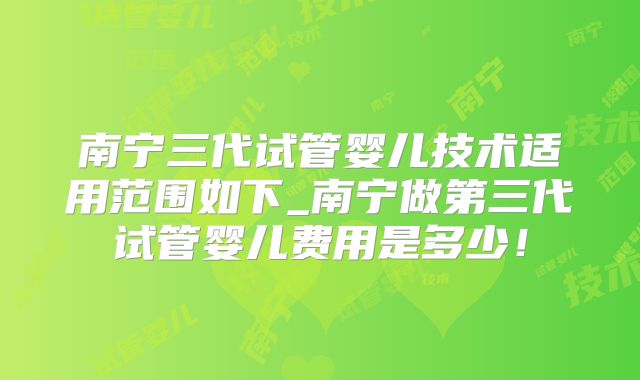 南宁三代试管婴儿技术适用范围如下_南宁做第三代试管婴儿费用是多少！