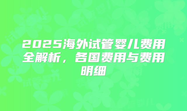 2025海外试管婴儿费用全解析，各国费用与费用明细