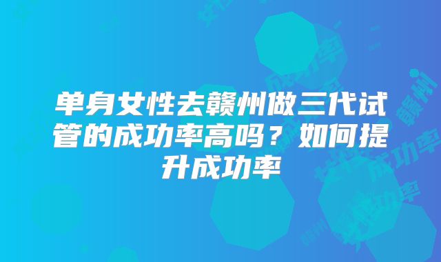 单身女性去赣州做三代试管的成功率高吗？如何提升成功率