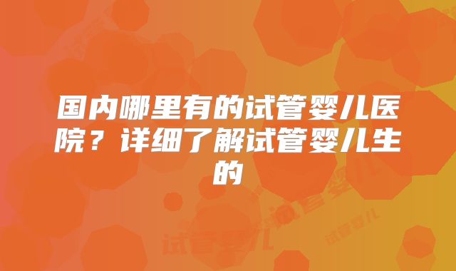 国内哪里有的试管婴儿医院?详细了解试管婴儿生的