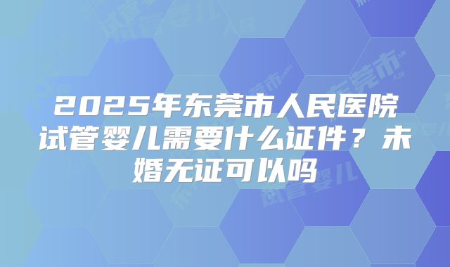 2025年东莞市人民医院试管婴儿需要什么证件？未婚无证可以吗