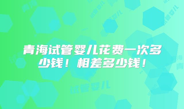 青海试管婴儿花费一次多少钱!相差多少钱!