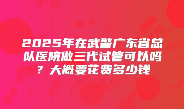 2025年在武警广东省总队医院做三代试管可以吗?大概要花费多少钱