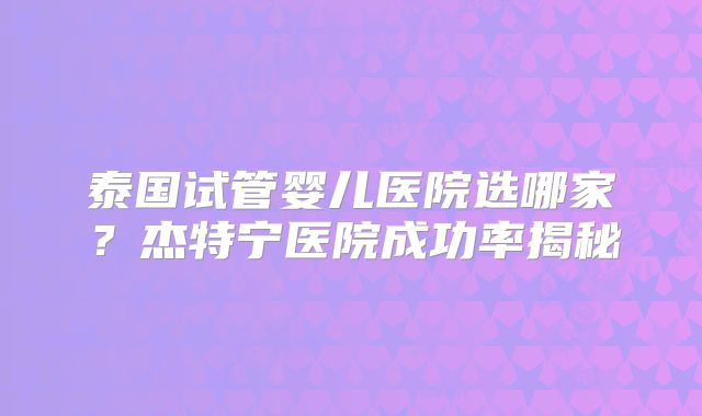 泰国试管婴儿医院选哪家？杰特宁医院成功率揭秘