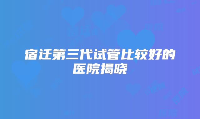 宿迁第三代试管比较好的医院揭晓