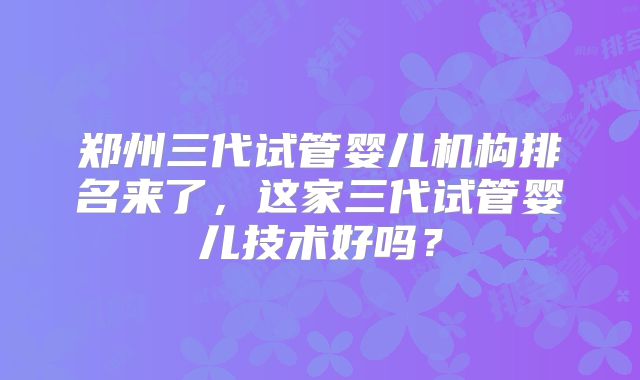 郑州三代试管婴儿机构排名来了,这家三代试管婴儿技术好吗?