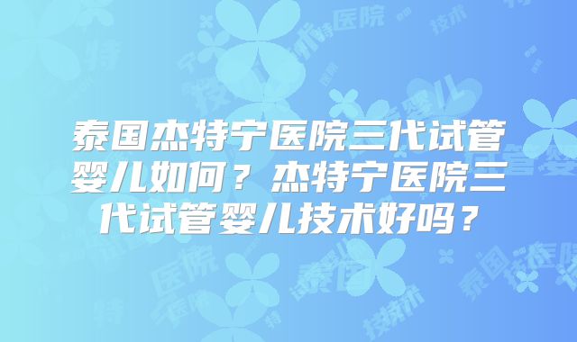 泰国杰特宁医院三代试管婴儿如何？杰特宁医院三代试管婴儿技术好吗？