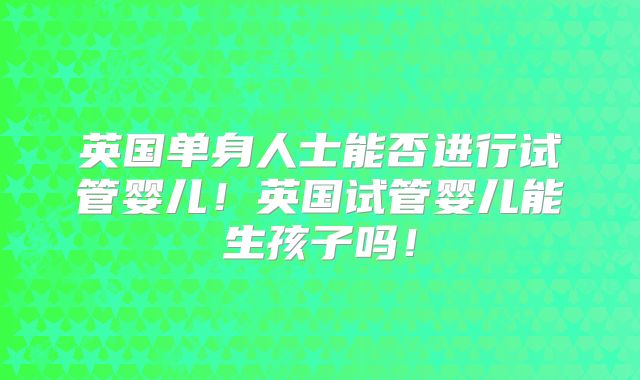 英国单身人士能否进行试管婴儿！英国试管婴儿能生孩子吗！
