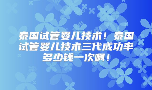 泰国试管婴儿技术!泰国试管婴儿技术三代成功率多少钱一次啊!