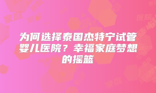 为何选择泰国杰特宁试管婴儿医院？幸福家庭梦想的摇篮